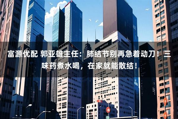 富源优配 郭亚雄主任：肺结节别再急着动刀！三味药煮水喝，在家就能散结！