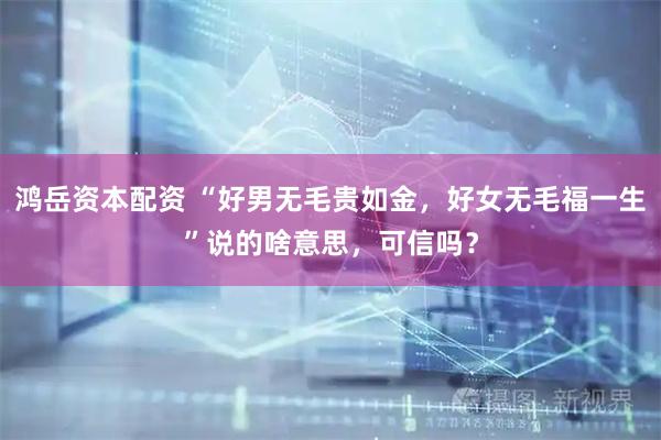 鸿岳资本配资 “好男无毛贵如金，好女无毛福一生”说的啥意思，可信吗？