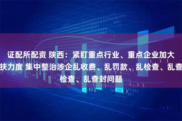 证配所配资 陕西：紧盯重点行业、重点企业加大助企帮扶力度 集中整治涉企乱收费、乱罚款、乱检查、乱查封问题