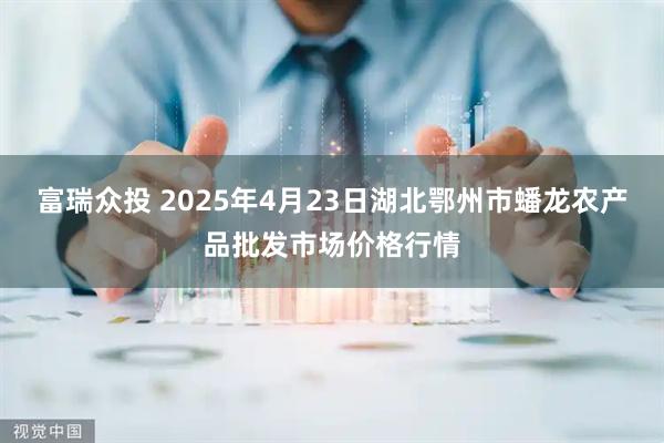 富瑞众投 2025年4月23日湖北鄂州市蟠龙农产品批发市场价格行情