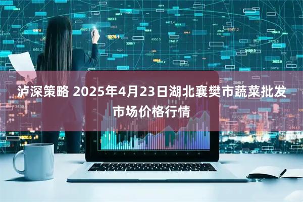 泸深策略 2025年4月23日湖北襄樊市蔬菜批发市场价格行情