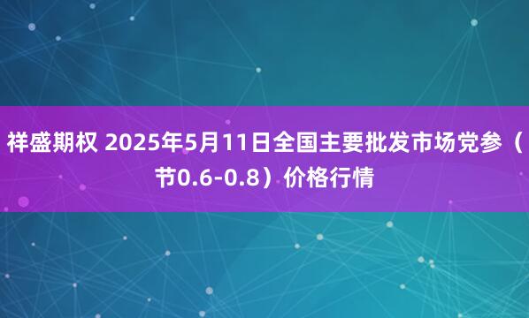 祥盛期权 2025年5月11日全国主要批发市场党参（节0.6-0.8）价格行情