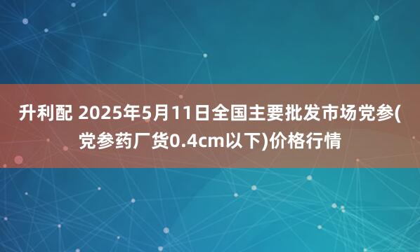 升利配 2025年5月11日全国主要批发市场党参(党参药厂货0.4cm以下)价格行情