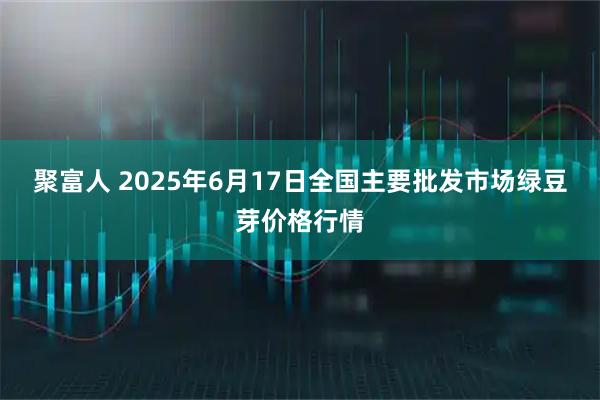 聚富人 2025年6月17日全国主要批发市场绿豆芽价格行情