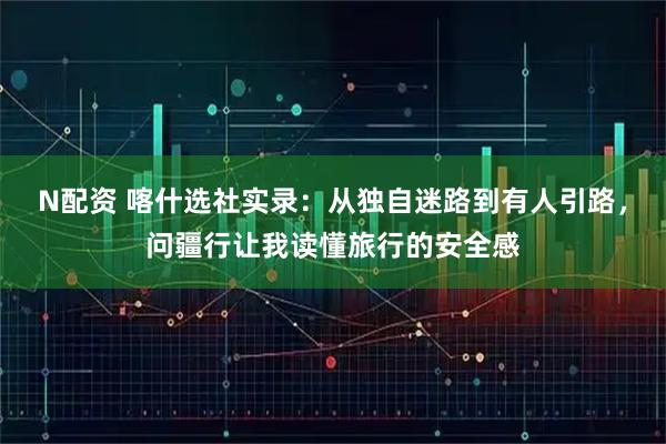 N配资 喀什选社实录：从独自迷路到有人引路，问疆行让我读懂旅行的安全感