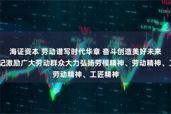 海证资本 劳动谱写时代华章 奋斗创造美好未来——总书记激励广大劳动群众大力弘扬劳模精神、劳动精神、工匠精神