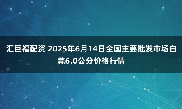 汇巨福配资 2025年6月14日全国主要批发市场白蒜6.0公分价格行情