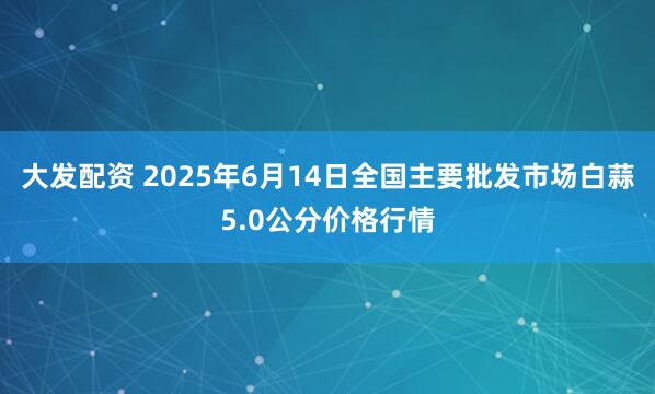 大发配资 2025年6月14日全国主要批发市场白蒜5.0公分价格行情